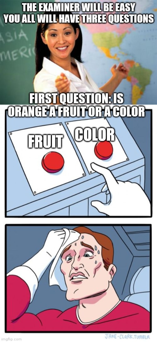 Orangs | THE EXAMINER WILL BE EASY YOU ALL WILL HAVE THREE QUESTIONS; COLOR; FIRST QUESTION: IS ORANGE A FRUIT OR A COLOR; FRUIT | image tagged in memes,unhelpful high school teacher,two buttons | made w/ Imgflip meme maker