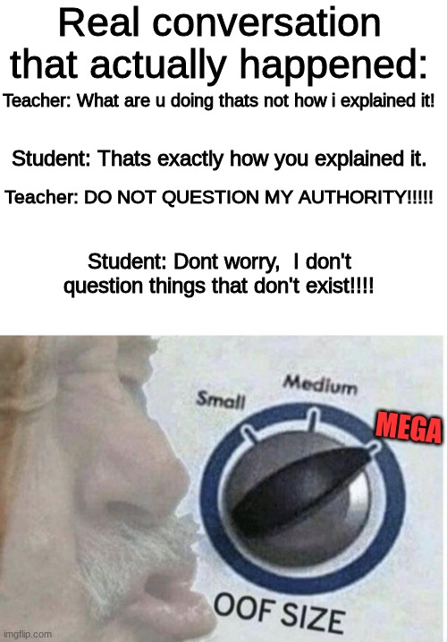 OMG this actually happened.... LOL | Real conversation that actually happened:; Teacher: What are u doing thats not how i explained it! Student: Thats exactly how you explained it. Teacher: DO NOT QUESTION MY AUTHORITY!!!!! Student: Dont worry,  I don't question things that don't exist!!!! MEGA | image tagged in blank white template,oof size large,students vs teachers,roasted,apply cold water to burned area,frontpage | made w/ Imgflip meme maker