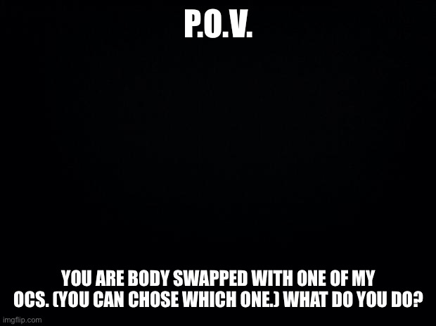 Wow, this is a new trend huh? *random JJBA noises* | P.O.V. YOU ARE BODY SWAPPED WITH ONE OF MY OCS. (YOU CAN CHOSE WHICH ONE.) WHAT DO YOU DO? | image tagged in black background | made w/ Imgflip meme maker