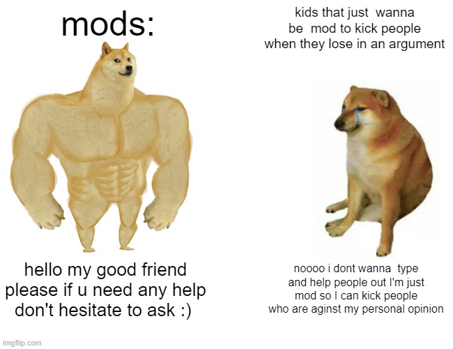 mods | mods:; kids that just  wanna be  mod to kick people when they lose in an argument; hello my good friend please if u need any help don't hesitate to ask :); noooo i dont wanna  type and help people out I'm just mod so I can kick people who are aginst my personal opinion | image tagged in memes,buff doge vs cheems | made w/ Imgflip meme maker
