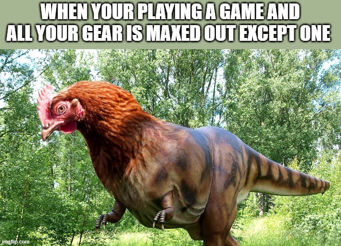 WHEN YOUR PLAYING A GAME AND ALL YOUR GEAR IS MAXED OUT EXCEPT ONE | image tagged in chicken with dinosaur body | made w/ Imgflip meme maker