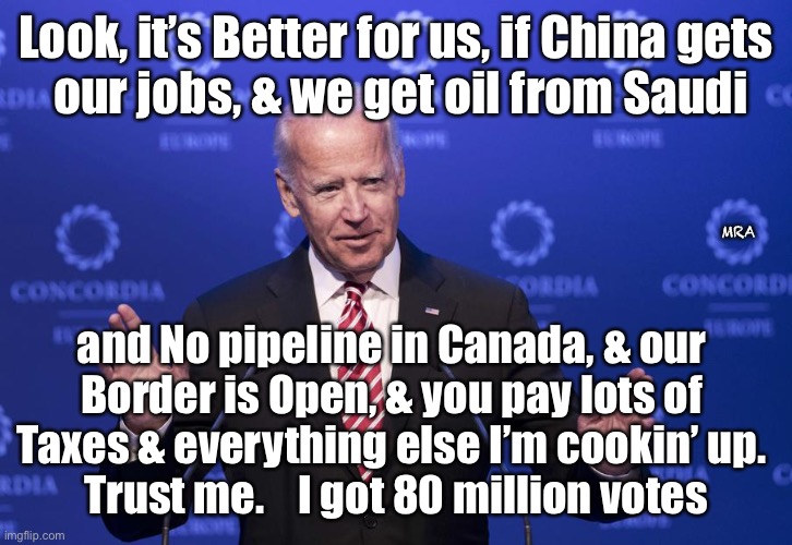 Trust Me | Look, it’s Better for us, if China gets
 our jobs, & we get oil from Saudi; MRA; and No pipeline in Canada, & our 
Border is Open, & you pay lots of 
Taxes & everything else I’m cookin’ up. 
Trust me.    I got 80 million votes | image tagged in joe biden,hates america | made w/ Imgflip meme maker