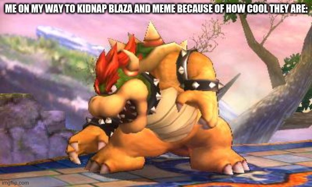 Battle-Ready Bowser | ME ON MY WAY TO KIDNAP BLAZA AND MEME BECAUSE OF HOW COOL THEY ARE: | image tagged in battle-ready bowser | made w/ Imgflip meme maker