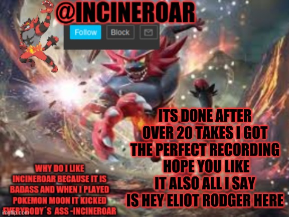 link in comments and here https://record.reverb.chat/s/ucHAjfEm4VUxOIeRqdob | ITS DONE AFTER OVER 20 TAKES I GOT THE PERFECT RECORDING  HOPE YOU LIKE IT ALSO ALL I SAY IS HEY ELIOT RODGER HERE | image tagged in incineroar new announcement | made w/ Imgflip meme maker