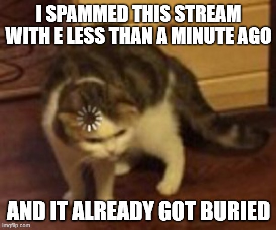 Loading cat |  I SPAMMED THIS STREAM WITH E LESS THAN A MINUTE AGO; AND IT ALREADY GOT BURIED | image tagged in loading cat | made w/ Imgflip meme maker