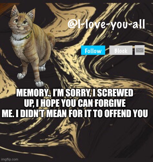 I-love-you-all announcement template | MEMORY., I’M SORRY, I SCREWED UP, I HOPE YOU CAN FORGIVE ME. I DIDN’T MEAN FOR IT TO OFFEND YOU | image tagged in i-love-you-all announcement template | made w/ Imgflip meme maker