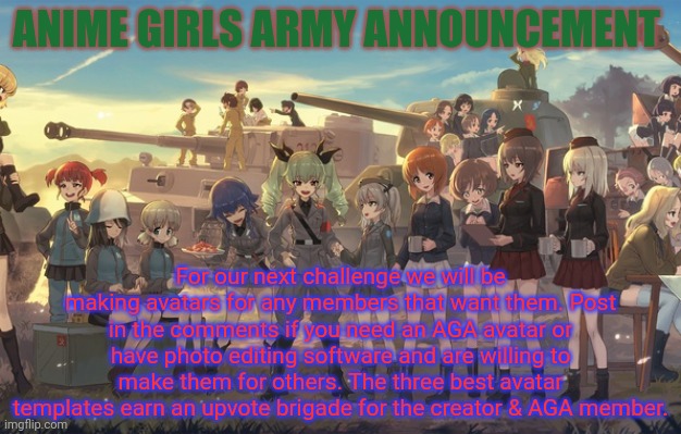 Anime girls army announcement | ANIME GIRLS ARMY ANNOUNCEMENT; For our next challenge we will be making avatars for any members that want them. Post in the comments if you need an AGA avatar or have photo editing software and are willing to make them for others. The three best avatar templates earn an upvote brigade for the creator & AGA member. | image tagged in anime girls army,announcement,challenge,anime,avatar | made w/ Imgflip meme maker