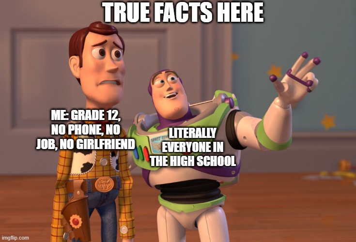 true story | TRUE FACTS HERE; LITERALLY EVERYONE IN THE HIGH SCHOOL; ME: GRADE 12, NO PHONE, NO JOB, NO GIRLFRIEND | image tagged in memes,x x everywhere | made w/ Imgflip meme maker