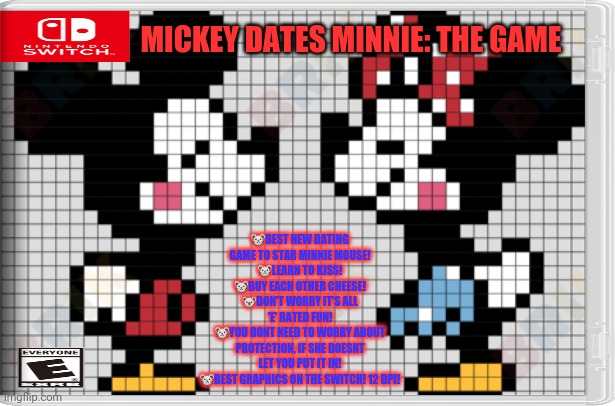 Best new switch game! | MICKEY DATES MINNIE: THE GAME; 🐭BEST NEW DATING GAME TO STAR MINNIE MOUSE!
🐭LEARN TO KISS!
🐭BUY EACH OTHER CHEESE!
🐨DON'T WORRY IT'S ALL 'E' RATED FUN!
🐭YOU DONT NEED TO WORRY ABOUT PROTECTION, IF SHE DOESNT LET YOU PUT IT IN!
🐭BEST GRAPHICS ON THE SWITCH! 12 DPI! | image tagged in mickey mouse,minnie mouse,fake,nintendo switch,video games,dating | made w/ Imgflip meme maker