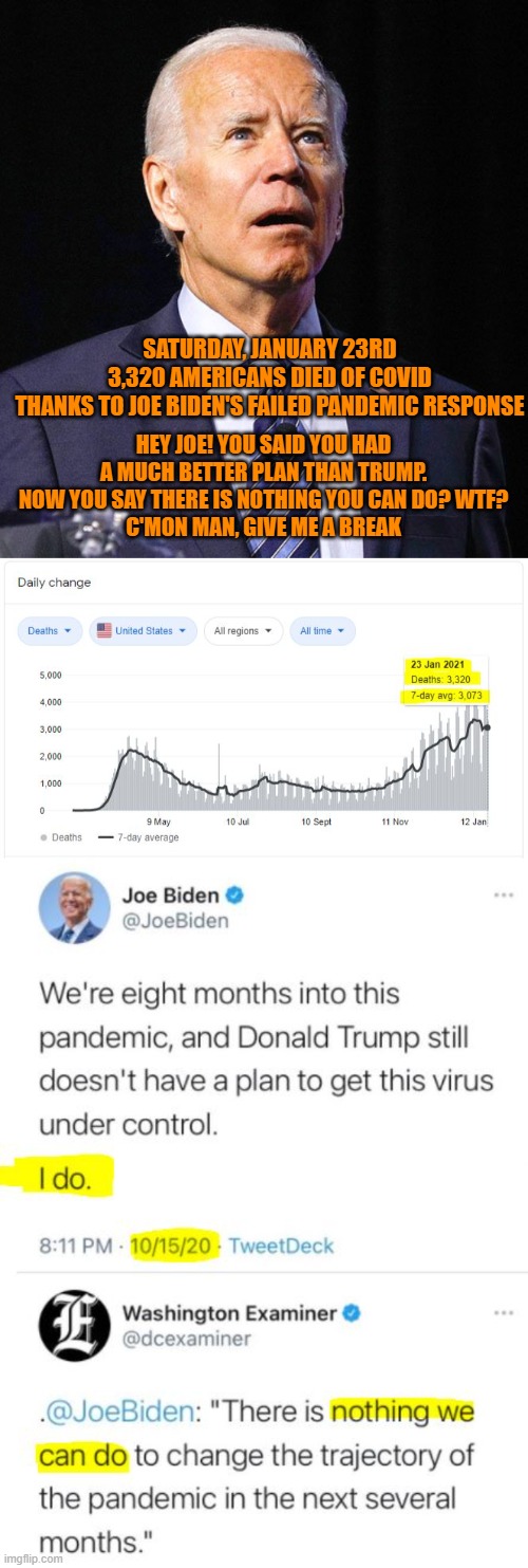 Born To Lie. Congrats Dems. | SATURDAY, JANUARY 23RD
3,320 AMERICANS DIED OF COVID
THANKS TO JOE BIDEN'S FAILED PANDEMIC RESPONSE; HEY JOE! YOU SAID YOU HAD A MUCH BETTER PLAN THAN TRUMP. NOW YOU SAY THERE IS NOTHING YOU CAN DO? WTF?
C'MON MAN, GIVE ME A BREAK | image tagged in joe biden,covid19,democrats,pandemic,liar liar,clown | made w/ Imgflip meme maker