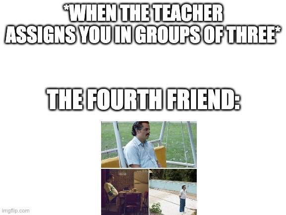 Blank White Template | *WHEN THE TEACHER ASSIGNS YOU IN GROUPS OF THREE*; THE FOURTH FRIEND: | image tagged in blank white template | made w/ Imgflip meme maker