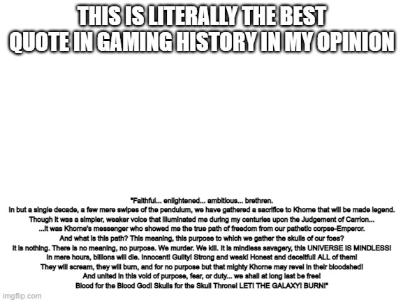 Blank White Template | "Faithful... enlightened... ambitious... brethren.
In but a single decade, a few mere swipes of the pendulum, we have gathered a sacrifice to Khorne that will be made legend.

Though it was a simpler, weaker voice that illuminated me during my centuries upon the Judgement of Carrion...

...it was Khorne's messenger who showed me the true path of freedom from our pathetic corpse-Emperor.

And what is this path? This meaning, this purpose to which we gather the skulls of our foes?

It is nothing. There is no meaning, no purpose. We murder. We kill. It is mindless savagery, this UNIVERSE IS MINDLESS!

In mere hours, billions will die. Innocent! Guilty! Strong and weak! Honest and deceitful! ALL of them!

They will scream, they will burn, and for no purpose but that mighty Khorne may revel in their bloodshed!

And united in this void of purpose, fear, or duty... we shall at long last be free!

Blood for the Blood God! Skulls for the Skull Throne! LET! THE GALAXY! BURN!"; THIS IS LITERALLY THE BEST QUOTE IN GAMING HISTORY IN MY OPINION | image tagged in blank white template | made w/ Imgflip meme maker