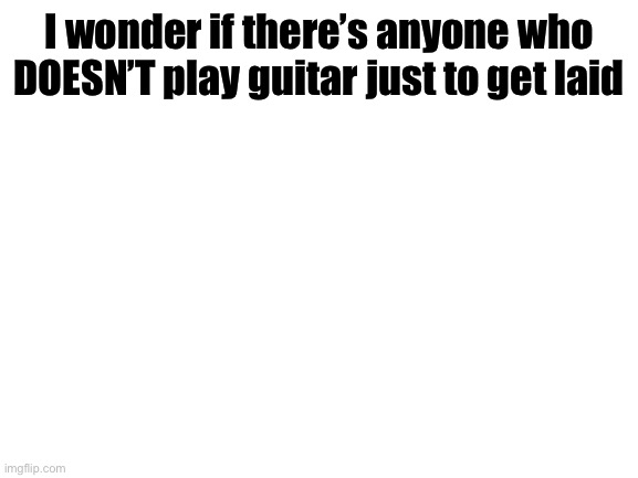 Blank White Template | I wonder if there’s anyone who DOESN’T play guitar just to get laid | image tagged in blank white template | made w/ Imgflip meme maker