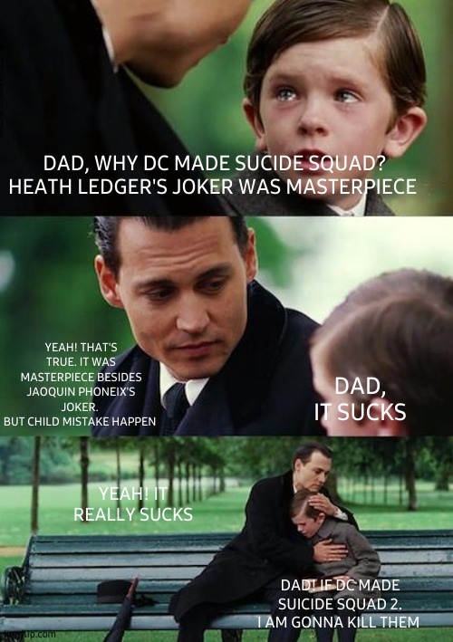 Finding Neverland | DAD, WHY DC MADE SUCIDE SQUAD?
HEATH LEDGER'S JOKER WAS MASTERPIECE; YEAH! THAT'S TRUE. IT WAS MASTERPIECE BESIDES JAOQUIN PHONEIX'S JOKER. 
BUT CHILD MISTAKE HAPPEN; DAD, IT SUCKS; YEAH! IT REALLY SUCKS; DAD! IF DC MADE SUICIDE SQUAD 2. I AM GONNA KILL THEM | image tagged in memes,finding neverland | made w/ Imgflip meme maker