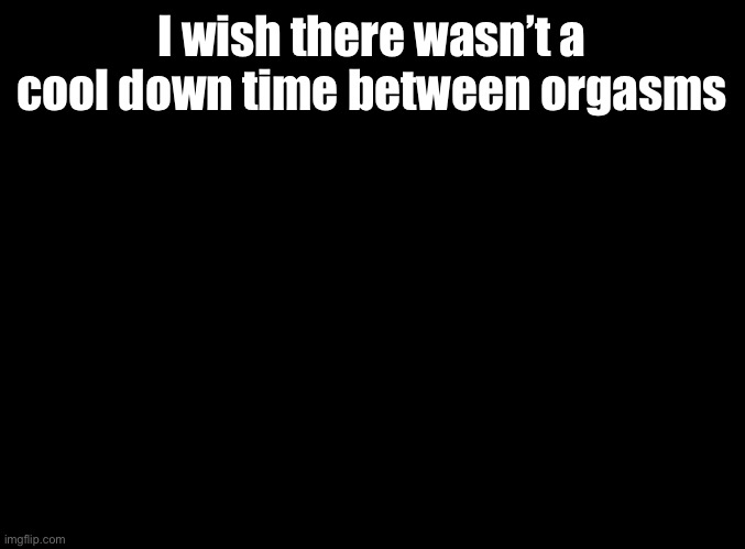 blank black | I wish there wasn’t a cool down time between orgasms | image tagged in blank black | made w/ Imgflip meme maker
