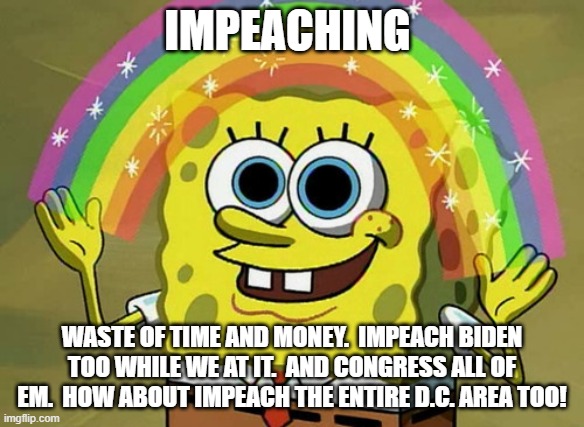 Imagination Spongebob | IMPEACHING; WASTE OF TIME AND MONEY.  IMPEACH BIDEN TOO WHILE WE AT IT.  AND CONGRESS ALL OF EM.  HOW ABOUT IMPEACH THE ENTIRE D.C. AREA TOO! | image tagged in memes,imagination spongebob | made w/ Imgflip meme maker