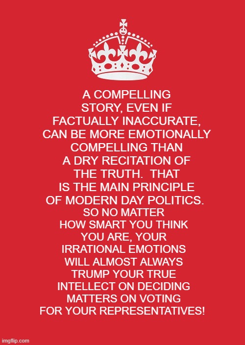 Keep Calm And Carry On Red | SO NO MATTER HOW SMART YOU THINK YOU ARE, YOUR IRRATIONAL EMOTIONS WILL ALMOST ALWAYS TRUMP YOUR TRUE INTELLECT ON DECIDING MATTERS ON VOTING FOR YOUR REPRESENTATIVES! A COMPELLING STORY, EVEN IF FACTUALLY INACCURATE, CAN BE MORE EMOTIONALLY COMPELLING THAN A DRY RECITATION OF THE TRUTH.  THAT IS THE MAIN PRINCIPLE OF MODERN DAY POLITICS. | image tagged in memes,keep calm and carry on red | made w/ Imgflip meme maker