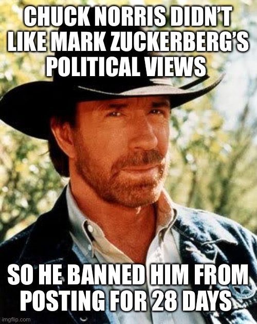 Chuck Norris Meme | CHUCK NORRIS DIDN’T LIKE MARK ZUCKERBERG’S POLITICAL VIEWS; SO HE BANNED HIM FROM
POSTING FOR 28 DAYS | image tagged in memes,chuck norris | made w/ Imgflip meme maker