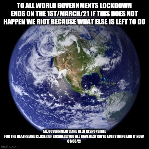 earth | TO ALL WORLD GOVERNMENTS LOCKDOWN ENDS ON THE 1ST/MARCH/21 IF THIS DOES NOT HAPPEN WE RIOT BECAUSE WHAT ELSE IS LEFT TO DO; ALL GOVERNMENTS ARE HELD RESPONSIBLE FOR THE DEATHS AND CLOSER OF BUSINESS,YOU ALL HAVE DESTROYED EVERYTHING END IT NOW 
01/03/21 | image tagged in earth | made w/ Imgflip meme maker