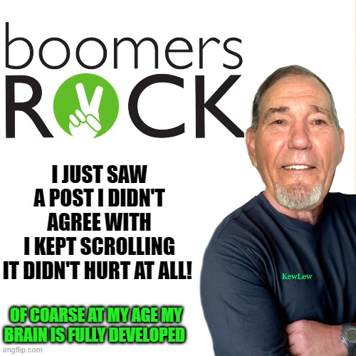 smarter than the average bear | I JUST SAW A POST I DIDN'T AGREE WITH
I KEPT SCROLLING
IT DIDN'T HURT AT ALL! OF COARSE AT MY AGE MY BRAIN IS FULLY DEVELOPED | image tagged in boomers rock,boomers are the coolest,boomers have brains,yeah boomers | made w/ Imgflip meme maker