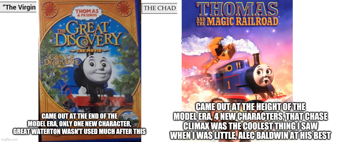 The virgin thomas and friends: the great discovery vs the chad Thomas and the magic railroad | CAME OUT AT THE HEIGHT OF THE MODEL ERA, 4 NEW CHARACTERS, THAT CHASE CLIMAX WAS THE COOLEST THING I SAW WHEN I WAS LITTLE, ALEC BALDWIN AT HIS BEST; CAME OUT AT THE END OF THE MODEL ERA, ONLY ONE NEW CHARACTER, GREAT WATERTON WASN'T USED MUCH AFTER THIS | image tagged in virgin and chad,thomas the tank engine | made w/ Imgflip meme maker