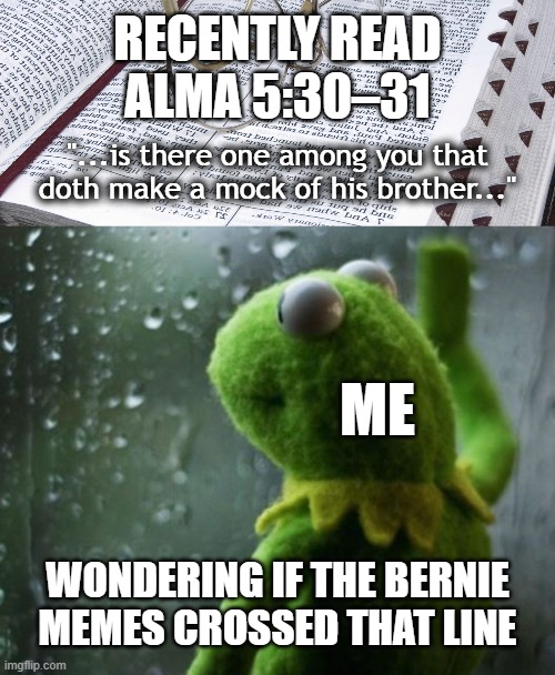 Kermit Thoughts - Bernie Mittens | RECENTLY READ
ALMA 5:30–31; "...is there one among you that
doth make a mock of his brother..."; ME; WONDERING IF THE BERNIE
MEMES CROSSED THAT LINE | image tagged in scriptures,kermit wonder short,church of jesus christ,alma 5,deep thoughts | made w/ Imgflip meme maker
