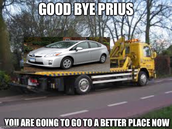 Bye bye | GOOD BYE PRIUS; YOU ARE GOING TO GO TO A BETTER PLACE NOW | image tagged in tow truck,prius,toyota,junkyard | made w/ Imgflip meme maker