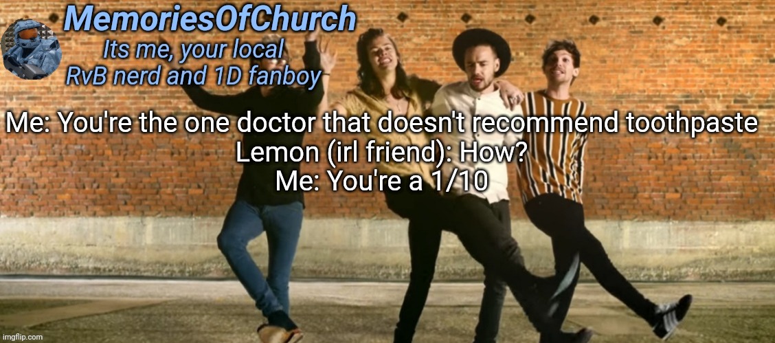 MemoriesOfChurch One Direction Announcement | Me: You're the one doctor that doesn't recommend toothpaste
Lemon (irl friend): How?
Me: You're a 1/10 | image tagged in memoriesofchurch one direction announcement | made w/ Imgflip meme maker