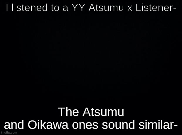 wHy | I listened to a YY Atsumu x Listener-; The Atsumu and Oikawa ones sound similar- | image tagged in black background | made w/ Imgflip meme maker