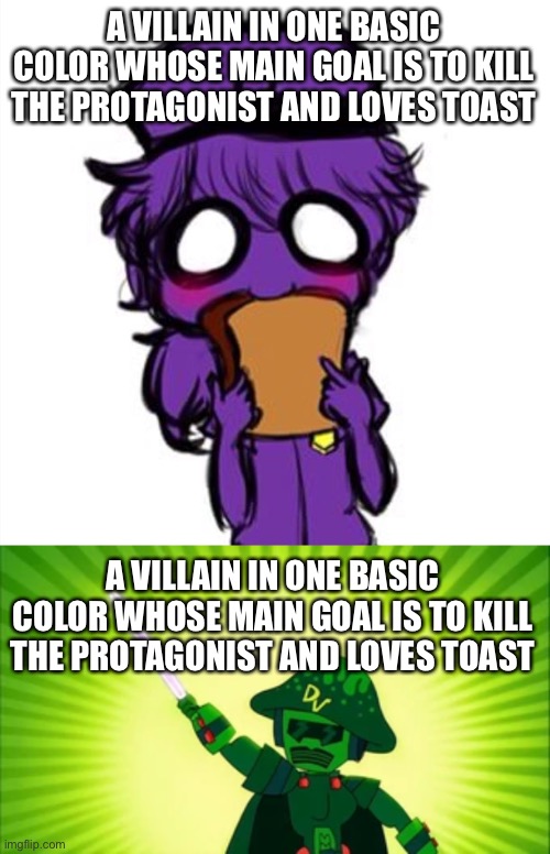 I made this so long ago. I’m right aren’t I? | A VILLAIN IN ONE BASIC COLOR WHOSE MAIN GOAL IS TO KILL THE PROTAGONIST AND LOVES TOAST; A VILLAIN IN ONE BASIC COLOR WHOSE MAIN GOAL IS TO KILL THE PROTAGONIST AND LOVES TOAST | image tagged in fnaf,johnny test | made w/ Imgflip meme maker