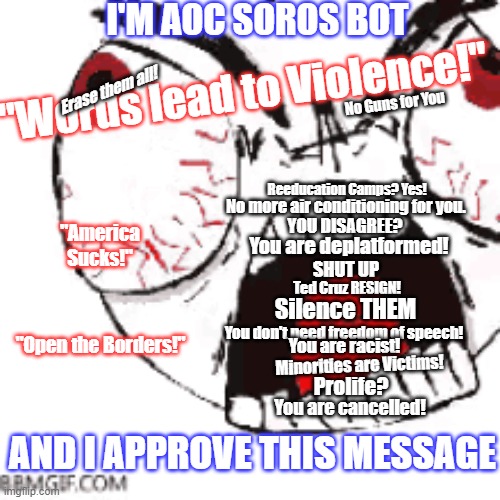 Lib Bot | I'M AOC SOROS BOT; "Words lead to Violence!"; Erase them all! No Guns for You; Reeducation Camps? Yes! No more air conditioning for you. YOU DISAGREE? "America Sucks!"; You are deplatformed! SHUT UP; Ted Cruz RESIGN! Silence THEM; "Open the Borders!"; You don't need freedom of speech! You are racist! Minorities are Victims! Prolife? You are cancelled! AND I APPROVE THIS MESSAGE | image tagged in aoc,cancelled | made w/ Imgflip meme maker