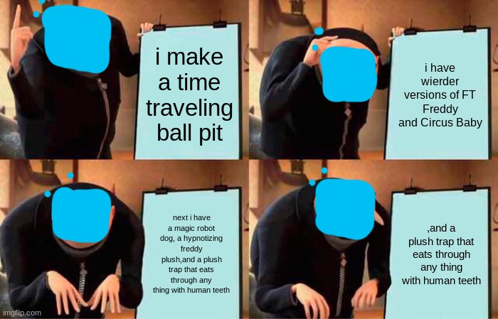 ... | i make a time traveling ball pit; i have wierder versions of FT Freddy and Circus Baby; next i have a magic robot dog, a hypnotizing freddy plush,and a plush trap that eats through any thing with human teeth; ,and a plush trap that eats through any thing with human teeth | image tagged in memes,gru's plan | made w/ Imgflip meme maker