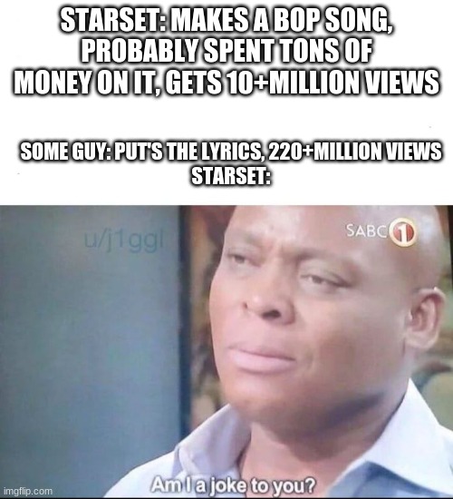Am I a fricking joke to you bro? | STARSET: MAKES A BOP SONG, PROBABLY SPENT TONS OF MONEY ON IT, GETS 10+MILLION VIEWS; SOME GUY: PUT'S THE LYRICS, 220+MILLION VIEWS
STARSET: | image tagged in am i a joke to you | made w/ Imgflip meme maker