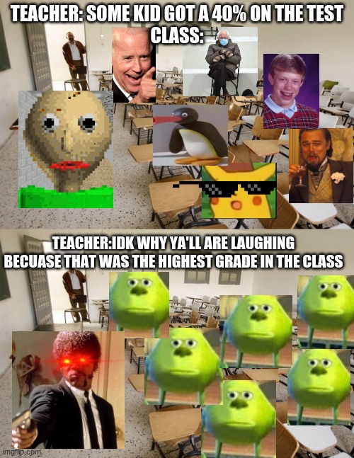 TEACHER: SOME KID GOT A 40% ON THE TEST
CLASS:; TEACHER:IDK WHY YA'LL ARE LAUGHING BECUASE THAT WAS THE HIGHEST GRADE IN THE CLASS | image tagged in empty classroom | made w/ Imgflip meme maker