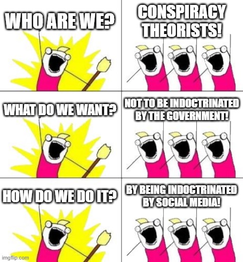 What Do We Want 3 | WHO ARE WE? CONSPIRACY THEORISTS! WHAT DO WE WANT? NOT TO BE INDOCTRINATED BY THE GOVERNMENT! HOW DO WE DO IT? BY BEING INDOCTRINATED BY SOCIAL MEDIA! | image tagged in memes,what do we want 3 | made w/ Imgflip meme maker