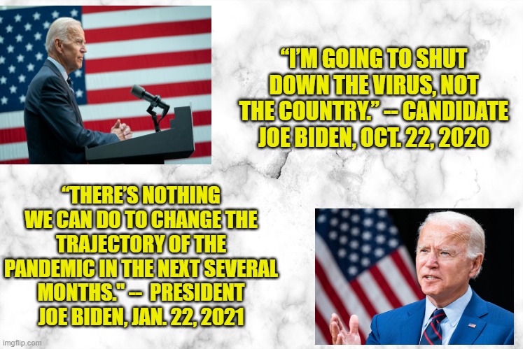 What a Difference an Election Makes | “I’M GOING TO SHUT DOWN THE VIRUS, NOT THE COUNTRY.” -- CANDIDATE JOE BIDEN, OCT. 22, 2020; “THERE’S NOTHING WE CAN DO TO CHANGE THE TRAJECTORY OF THE PANDEMIC IN THE NEXT SEVERAL MONTHS." --  PRESIDENT JOE BIDEN, JAN. 22, 2021 | image tagged in coronavirus,joe biden | made w/ Imgflip meme maker