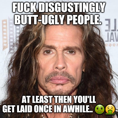 Hello, I'm Ugly, Who Are You? | FUCK DISGUSTINGLY BUTT-UGLY PEOPLE. AT LEAST THEN YOU'LL GET LAID ONCE IN AWHILE.. ?? | image tagged in steven tyler sucks,ugly guy,ugly,ugly face,fugly,ugly woman | made w/ Imgflip meme maker