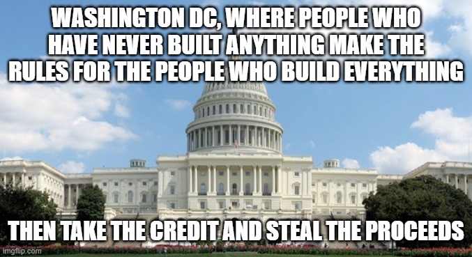 ugh congress  | WASHINGTON DC, WHERE PEOPLE WHO HAVE NEVER BUILT ANYTHING MAKE THE RULES FOR THE PEOPLE WHO BUILD EVERYTHING; THEN TAKE THE CREDIT AND STEAL THE PROCEEDS | image tagged in ugh congress | made w/ Imgflip meme maker
