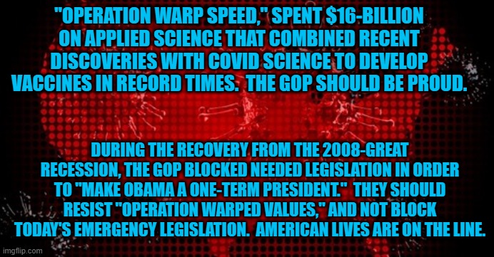 "Loyal Americans," Rise Above Politics. | "OPERATION WARP SPEED," SPENT $16-BILLION ON APPLIED SCIENCE THAT COMBINED RECENT DISCOVERIES WITH COVID SCIENCE TO DEVELOP VACCINES IN RECORD TIMES.  THE GOP SHOULD BE PROUD. DURING THE RECOVERY FROM THE 2008-GREAT RECESSION, THE GOP BLOCKED NEEDED LEGISLATION IN ORDER TO "MAKE OBAMA A ONE-TERM PRESIDENT."  THEY SHOULD RESIST "OPERATION WARPED VALUES," AND NOT BLOCK TODAY'S EMERGENCY LEGISLATION.  AMERICAN LIVES ARE ON THE LINE. | image tagged in politics | made w/ Imgflip meme maker