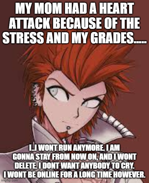 MY MOM HAD A HEART ATTACK BECAUSE OF THE STRESS AND MY GRADES..... I..I WONT RUN ANYMORE. I AM GONNA STAY FROM NOW ON, AND I WONT DELETE. I DONT WANT ANYBODY TO CRY. I WONT BE ONLINE FOR A LONG TIME HOWEVER. | made w/ Imgflip meme maker
