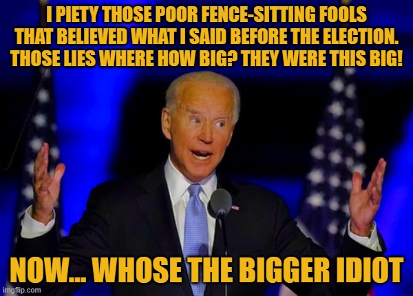 Just days after Biden's inauguration he seems to be bask stepping on some of his pre-election rhetoric... surprise... NOT | I PIETY THOSE POOR FENCE-SITTING FOOLS THAT BELIEVED WHAT I SAID BEFORE THE ELECTION. THOSE LIES WHERE HOW BIG? THEY WERE THIS BIG! NOW... WHOSE THE BIGGER IDIOT | image tagged in liberals vs conservatives,donald trump approves,election 2020 aftermath,joe biden,liar,i told you | made w/ Imgflip meme maker
