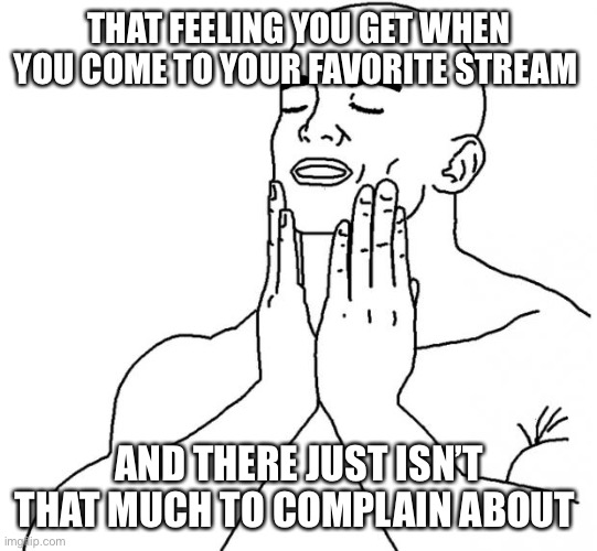 Yet. | THAT FEELING YOU GET WHEN YOU COME TO YOUR FAVORITE STREAM; AND THERE JUST ISN’T THAT MUCH TO COMPLAIN ABOUT | image tagged in feels good man | made w/ Imgflip meme maker