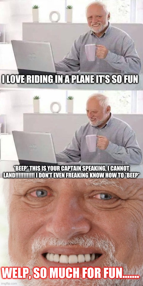 Hide The Pain Harold | I LOVE RIDING IN A PLANE IT'S SO FUN; *BEEP* THIS IS YOUR CAPTAIN SPEAKING, I CANNOT LAND!!!!!!!!!!!! I DON'T EVEN FREAKING KNOW HOW TO *BEEP*; WELP, SO MUCH FOR FUN....... | image tagged in hide the pain harold | made w/ Imgflip meme maker