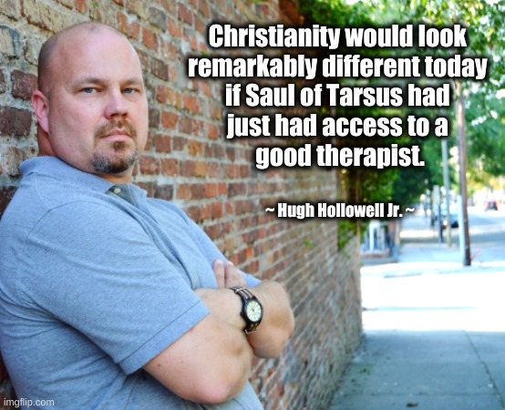 Saul of Tarsus Needed Therapy | Christianity would look 
remarkably different today 
if Saul of Tarsus had 
just had access to a 
good therapist. ~ Hugh Hollowell Jr. ~ | image tagged in saint paul,saul of tarsus,christianity,therapist | made w/ Imgflip meme maker