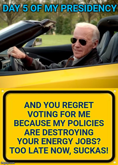 People tried to warn you... | DAY 5 OF MY PRESIDENCY; AND YOU REGRET VOTING FOR ME BECAUSE MY POLICIES ARE DESTROYING YOUR ENERGY JOBS?
TOO LATE NOW, SUCKAS! | image tagged in joe biden get in,memes,we tried to warn you,biden policies destroying jobs,too late now sucka,regret | made w/ Imgflip meme maker