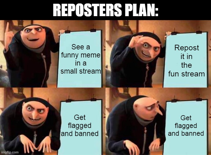 Reposters plan | REPOSTERS PLAN:; See a funny meme in a small stream; Repost it in the fun stream; Get flagged and banned; Get flagged and banned | image tagged in memes,gru's plan,funny,imgflip,funny memes | made w/ Imgflip meme maker