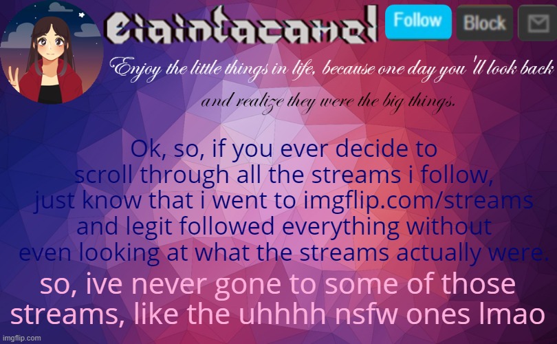 ; - ; | Ok, so, if you ever decide to scroll through all the streams i follow, just know that i went to imgflip.com/streams and legit followed everything without even looking at what the streams actually were. so, ive never gone to some of those streams, like the uhhhh nsfw ones lmao | image tagged in iaintacamel | made w/ Imgflip meme maker
