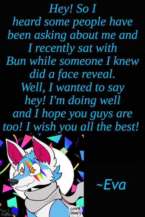 I wanted to say hi! I miss ya'll! | Hey! So I heard some people have been asking about me and I recently sat with Bun while someone I knew did a face reveal. Well, I wanted to say hey! I'm doing well and I hope you guys are too! I wish you all the best! ~Eva | made w/ Imgflip meme maker