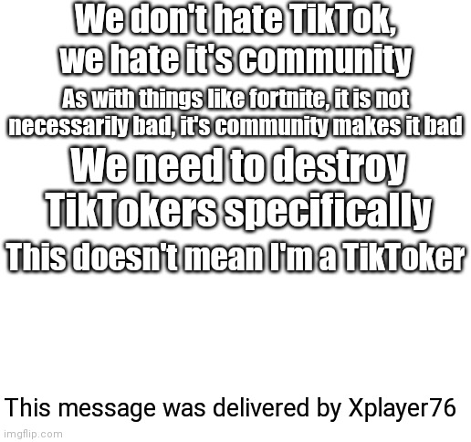 Transmission from Xplayer76 #02 | We don't hate TikTok, we hate it's community; As with things like fortnite, it is not necessarily bad, it's community makes it bad; We need to destroy TikTokers specifically; This doesn't mean I'm a TikToker; This message was delivered by Xplayer76 | image tagged in blank white template,xplayer76,tiktok | made w/ Imgflip meme maker