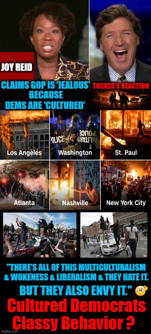 Inconvenient Truth For Democrats: Your Party Is A Riot | JOY REID; BECAUSE DEMS ARE ‘CULTURED’; CLAIMS GOP IS ‘JEALOUS’; TUCKER'S REACTION; "THERE’S ALL OF THIS MULTICULTURALISM 
& WOKENESS & LIBERALISM & THEY HATE IT. BUT THEY ALSO ENVY IT."; Cultured Democrats 
Classy Behavior ? | image tagged in political meme,democratic socialism,culture,class,riots,no envy | made w/ Imgflip meme maker